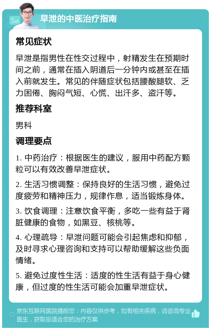 早泄的中医治疗指南 常见症状 早泄是指男性在性交过程中，射精发生在预期时间之前，通常在插入阴道后一分钟内或甚至在插入前就发生。常见的伴随症状包括腰酸腿软、乏力困倦、胸闷气短、心慌、出汗多、盗汗等。 推荐科室 男科 调理要点 1. 中药治疗：根据医生的建议，服用中药配方颗粒可以有效改善早泄症状。 2. 生活习惯调整：保持良好的生活习惯，避免过度疲劳和精神压力，规律作息，适当锻炼身体。 3. 饮食调理：注意饮食平衡，多吃一些有益于肾脏健康的食物，如黑豆、核桃等。 4. 心理疏导：早泄问题可能会引起焦虑和抑郁，及时寻求心理咨询和支持可以帮助缓解这些负面情绪。 5. 避免过度性生活：适度的性生活有益于身心健康，但过度的性生活可能会加重早泄症状。