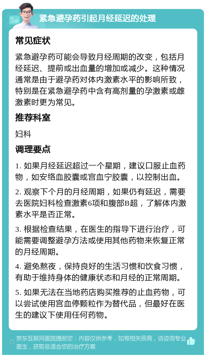 紧急避孕药引起月经延迟的处理 常见症状 紧急避孕药可能会导致月经周期的改变，包括月经延迟、提前或出血量的增加或减少。这种情况通常是由于避孕药对体内激素水平的影响所致，特别是在紧急避孕药中含有高剂量的孕激素或雌激素时更为常见。 推荐科室 妇科 调理要点 1. 如果月经延迟超过一个星期，建议口服止血药物，如安络血胶囊或宫血宁胶囊，以控制出血。 2. 观察下个月的月经周期，如果仍有延迟，需要去医院妇科检查激素6项和腹部B超，了解体内激素水平是否正常。 3. 根据检查结果，在医生的指导下进行治疗，可能需要调整避孕方法或使用其他药物来恢复正常的月经周期。 4. 避免熬夜，保持良好的生活习惯和饮食习惯，有助于维持身体的健康状态和月经的正常周期。 5. 如果无法在当地药店购买推荐的止血药物，可以尝试使用宫血停颗粒作为替代品，但最好在医生的建议下使用任何药物。