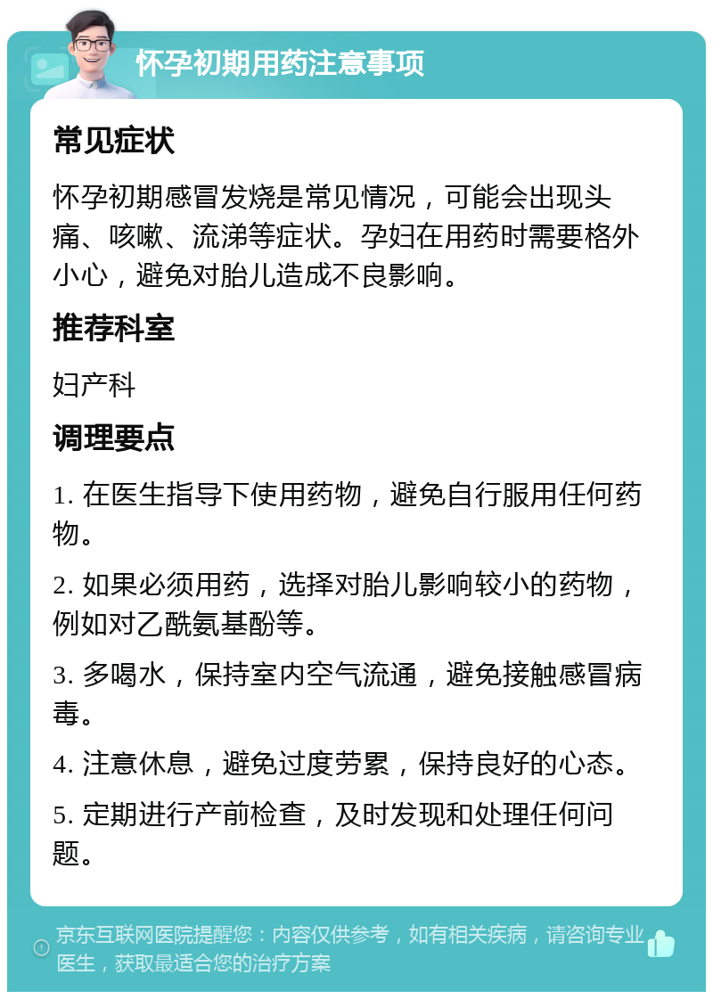 怀孕初期用药注意事项 常见症状 怀孕初期感冒发烧是常见情况，可能会出现头痛、咳嗽、流涕等症状。孕妇在用药时需要格外小心，避免对胎儿造成不良影响。 推荐科室 妇产科 调理要点 1. 在医生指导下使用药物，避免自行服用任何药物。 2. 如果必须用药，选择对胎儿影响较小的药物，例如对乙酰氨基酚等。 3. 多喝水，保持室内空气流通，避免接触感冒病毒。 4. 注意休息，避免过度劳累，保持良好的心态。 5. 定期进行产前检查，及时发现和处理任何问题。