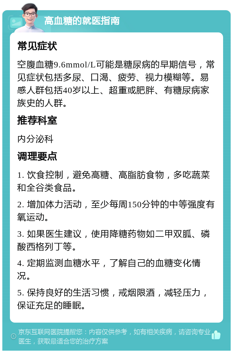 高血糖的就医指南 常见症状 空腹血糖9.6mmol/L可能是糖尿病的早期信号，常见症状包括多尿、口渴、疲劳、视力模糊等。易感人群包括40岁以上、超重或肥胖、有糖尿病家族史的人群。 推荐科室 内分泌科 调理要点 1. 饮食控制，避免高糖、高脂肪食物，多吃蔬菜和全谷类食品。 2. 增加体力活动，至少每周150分钟的中等强度有氧运动。 3. 如果医生建议，使用降糖药物如二甲双胍、磷酸西格列丁等。 4. 定期监测血糖水平，了解自己的血糖变化情况。 5. 保持良好的生活习惯，戒烟限酒，减轻压力，保证充足的睡眠。