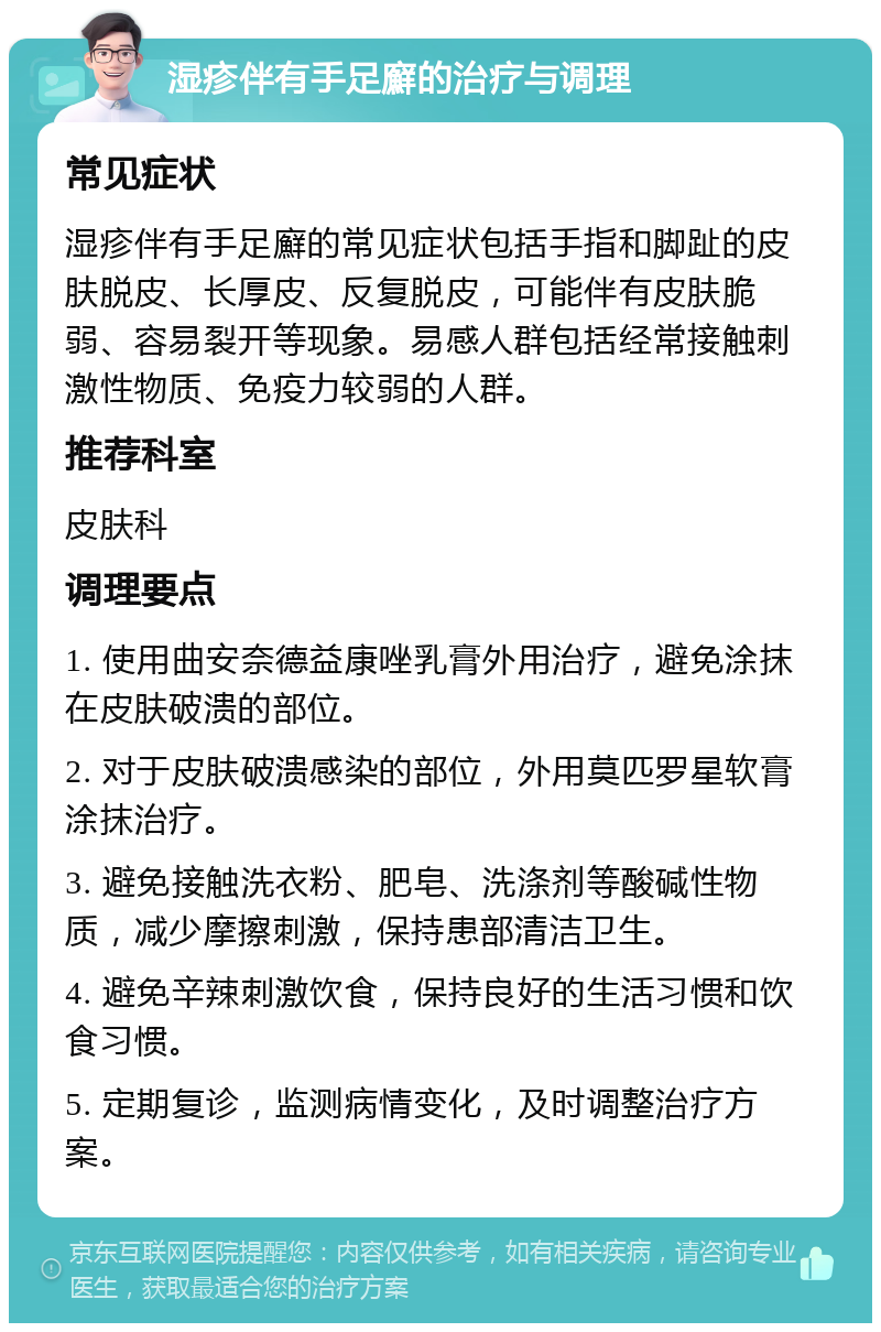 湿疹伴有手足廯的治疗与调理 常见症状 湿疹伴有手足廯的常见症状包括手指和脚趾的皮肤脱皮、长厚皮、反复脱皮，可能伴有皮肤脆弱、容易裂开等现象。易感人群包括经常接触刺激性物质、免疫力较弱的人群。 推荐科室 皮肤科 调理要点 1. 使用曲安奈德益康唑乳膏外用治疗，避免涂抹在皮肤破溃的部位。 2. 对于皮肤破溃感染的部位，外用莫匹罗星软膏涂抹治疗。 3. 避免接触洗衣粉、肥皂、洗涤剂等酸碱性物质，减少摩擦刺激，保持患部清洁卫生。 4. 避免辛辣刺激饮食，保持良好的生活习惯和饮食习惯。 5. 定期复诊，监测病情变化，及时调整治疗方案。