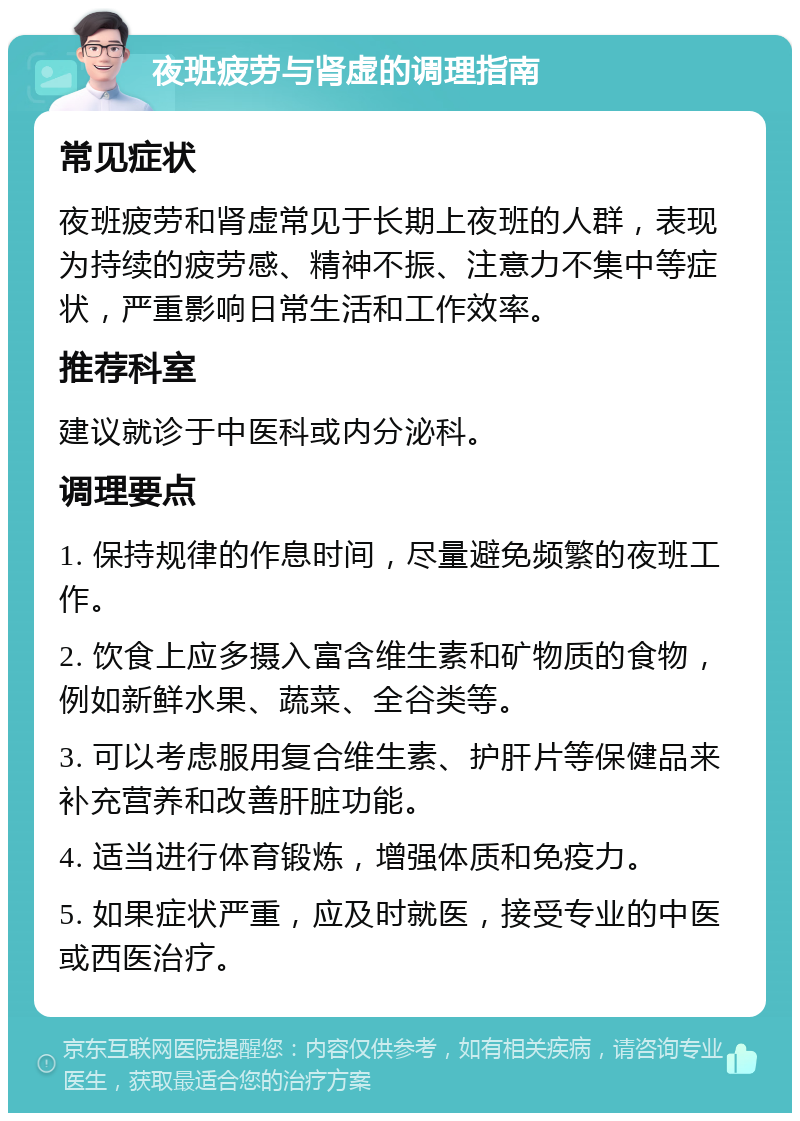 夜班疲劳与肾虚的调理指南 常见症状 夜班疲劳和肾虚常见于长期上夜班的人群，表现为持续的疲劳感、精神不振、注意力不集中等症状，严重影响日常生活和工作效率。 推荐科室 建议就诊于中医科或内分泌科。 调理要点 1. 保持规律的作息时间，尽量避免频繁的夜班工作。 2. 饮食上应多摄入富含维生素和矿物质的食物，例如新鲜水果、蔬菜、全谷类等。 3. 可以考虑服用复合维生素、护肝片等保健品来补充营养和改善肝脏功能。 4. 适当进行体育锻炼，增强体质和免疫力。 5. 如果症状严重，应及时就医，接受专业的中医或西医治疗。