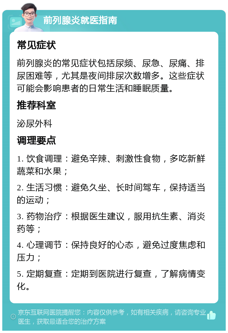 前列腺炎就医指南 常见症状 前列腺炎的常见症状包括尿频、尿急、尿痛、排尿困难等，尤其是夜间排尿次数增多。这些症状可能会影响患者的日常生活和睡眠质量。 推荐科室 泌尿外科 调理要点 1. 饮食调理：避免辛辣、刺激性食物，多吃新鲜蔬菜和水果； 2. 生活习惯：避免久坐、长时间驾车，保持适当的运动； 3. 药物治疗：根据医生建议，服用抗生素、消炎药等； 4. 心理调节：保持良好的心态，避免过度焦虑和压力； 5. 定期复查：定期到医院进行复查，了解病情变化。