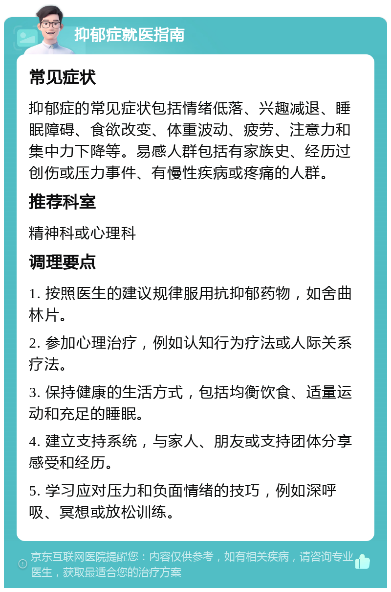 抑郁症就医指南 常见症状 抑郁症的常见症状包括情绪低落、兴趣减退、睡眠障碍、食欲改变、体重波动、疲劳、注意力和集中力下降等。易感人群包括有家族史、经历过创伤或压力事件、有慢性疾病或疼痛的人群。 推荐科室 精神科或心理科 调理要点 1. 按照医生的建议规律服用抗抑郁药物，如舍曲林片。 2. 参加心理治疗，例如认知行为疗法或人际关系疗法。 3. 保持健康的生活方式，包括均衡饮食、适量运动和充足的睡眠。 4. 建立支持系统，与家人、朋友或支持团体分享感受和经历。 5. 学习应对压力和负面情绪的技巧，例如深呼吸、冥想或放松训练。