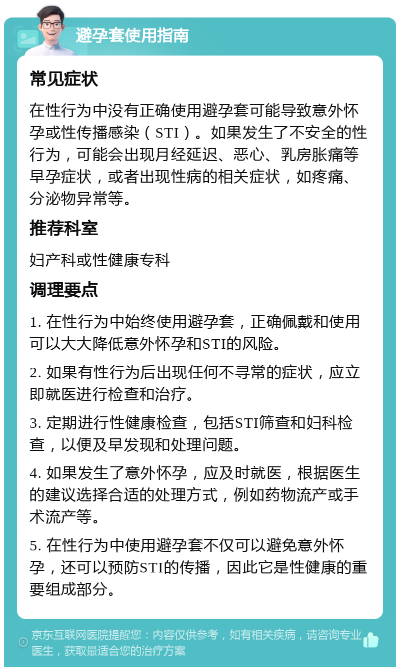 避孕套使用指南 常见症状 在性行为中没有正确使用避孕套可能导致意外怀孕或性传播感染（STI）。如果发生了不安全的性行为，可能会出现月经延迟、恶心、乳房胀痛等早孕症状，或者出现性病的相关症状，如疼痛、分泌物异常等。 推荐科室 妇产科或性健康专科 调理要点 1. 在性行为中始终使用避孕套，正确佩戴和使用可以大大降低意外怀孕和STI的风险。 2. 如果有性行为后出现任何不寻常的症状，应立即就医进行检查和治疗。 3. 定期进行性健康检查，包括STI筛查和妇科检查，以便及早发现和处理问题。 4. 如果发生了意外怀孕，应及时就医，根据医生的建议选择合适的处理方式，例如药物流产或手术流产等。 5. 在性行为中使用避孕套不仅可以避免意外怀孕，还可以预防STI的传播，因此它是性健康的重要组成部分。