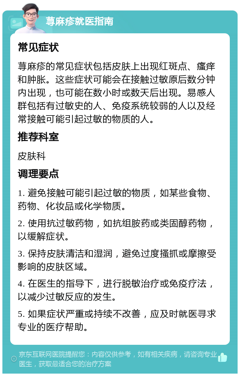 荨麻疹就医指南 常见症状 荨麻疹的常见症状包括皮肤上出现红斑点、瘙痒和肿胀。这些症状可能会在接触过敏原后数分钟内出现，也可能在数小时或数天后出现。易感人群包括有过敏史的人、免疫系统较弱的人以及经常接触可能引起过敏的物质的人。 推荐科室 皮肤科 调理要点 1. 避免接触可能引起过敏的物质，如某些食物、药物、化妆品或化学物质。 2. 使用抗过敏药物，如抗组胺药或类固醇药物，以缓解症状。 3. 保持皮肤清洁和湿润，避免过度搔抓或摩擦受影响的皮肤区域。 4. 在医生的指导下，进行脱敏治疗或免疫疗法，以减少过敏反应的发生。 5. 如果症状严重或持续不改善，应及时就医寻求专业的医疗帮助。