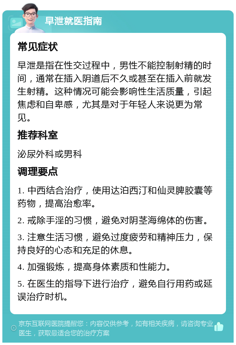 早泄就医指南 常见症状 早泄是指在性交过程中，男性不能控制射精的时间，通常在插入阴道后不久或甚至在插入前就发生射精。这种情况可能会影响性生活质量，引起焦虑和自卑感，尤其是对于年轻人来说更为常见。 推荐科室 泌尿外科或男科 调理要点 1. 中西结合治疗，使用达泊西汀和仙灵脾胶囊等药物，提高治愈率。 2. 戒除手淫的习惯，避免对阴茎海绵体的伤害。 3. 注意生活习惯，避免过度疲劳和精神压力，保持良好的心态和充足的休息。 4. 加强锻炼，提高身体素质和性能力。 5. 在医生的指导下进行治疗，避免自行用药或延误治疗时机。