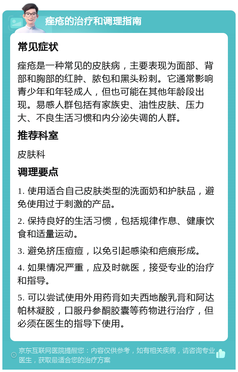 痤疮的治疗和调理指南 常见症状 痤疮是一种常见的皮肤病，主要表现为面部、背部和胸部的红肿、脓包和黑头粉刺。它通常影响青少年和年轻成人，但也可能在其他年龄段出现。易感人群包括有家族史、油性皮肤、压力大、不良生活习惯和内分泌失调的人群。 推荐科室 皮肤科 调理要点 1. 使用适合自己皮肤类型的洗面奶和护肤品，避免使用过于刺激的产品。 2. 保持良好的生活习惯，包括规律作息、健康饮食和适量运动。 3. 避免挤压痘痘，以免引起感染和疤痕形成。 4. 如果情况严重，应及时就医，接受专业的治疗和指导。 5. 可以尝试使用外用药膏如夫西地酸乳膏和阿达帕林凝胶，口服丹参酮胶囊等药物进行治疗，但必须在医生的指导下使用。