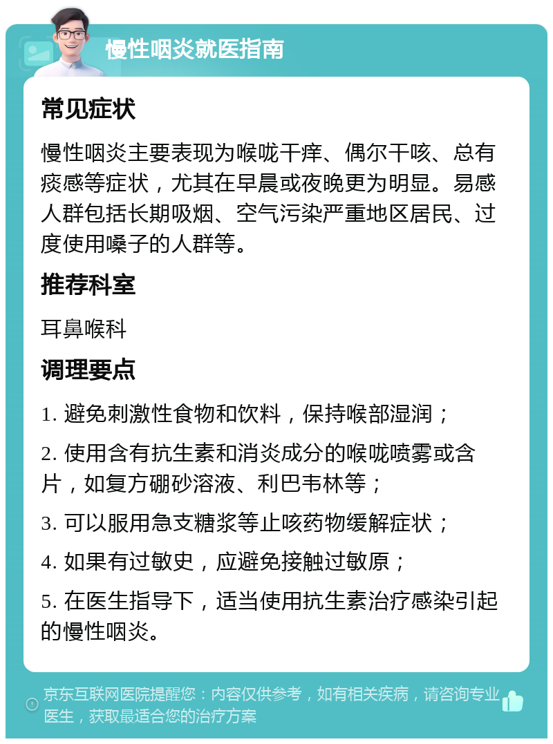 慢性咽炎就医指南 常见症状 慢性咽炎主要表现为喉咙干痒、偶尔干咳、总有痰感等症状，尤其在早晨或夜晚更为明显。易感人群包括长期吸烟、空气污染严重地区居民、过度使用嗓子的人群等。 推荐科室 耳鼻喉科 调理要点 1. 避免刺激性食物和饮料，保持喉部湿润； 2. 使用含有抗生素和消炎成分的喉咙喷雾或含片，如复方硼砂溶液、利巴韦林等； 3. 可以服用急支糖浆等止咳药物缓解症状； 4. 如果有过敏史，应避免接触过敏原； 5. 在医生指导下，适当使用抗生素治疗感染引起的慢性咽炎。