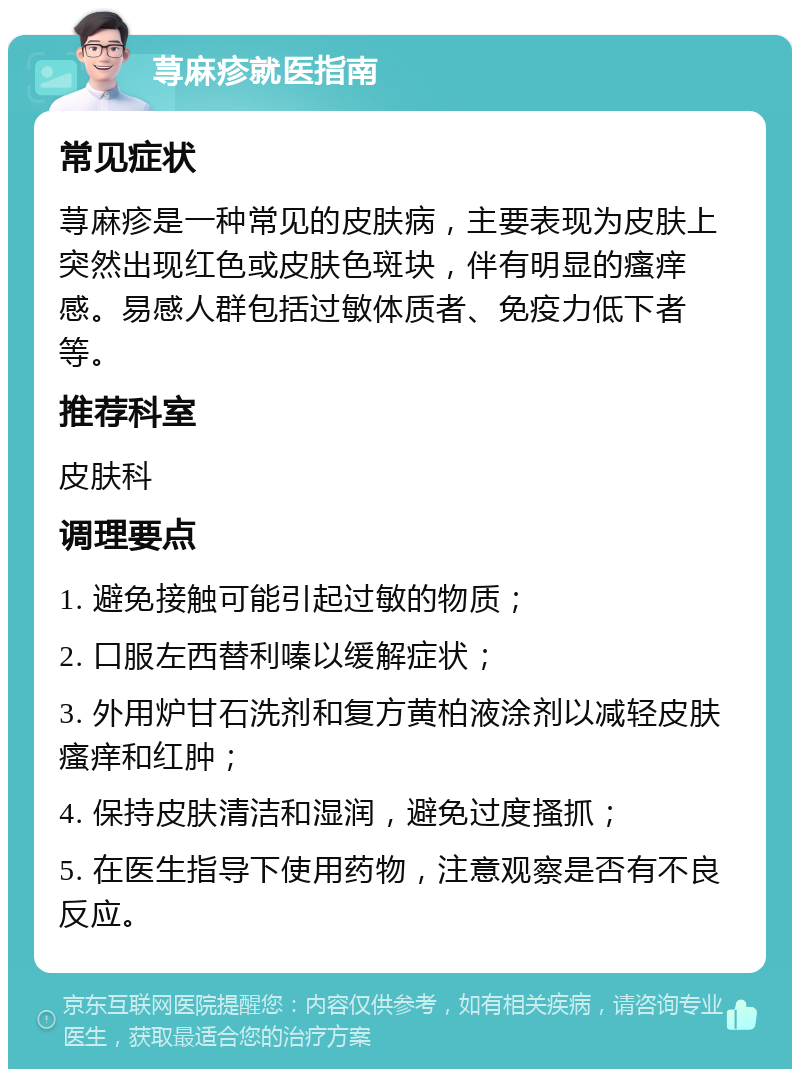 荨麻疹就医指南 常见症状 荨麻疹是一种常见的皮肤病，主要表现为皮肤上突然出现红色或皮肤色斑块，伴有明显的瘙痒感。易感人群包括过敏体质者、免疫力低下者等。 推荐科室 皮肤科 调理要点 1. 避免接触可能引起过敏的物质； 2. 口服左西替利嗪以缓解症状； 3. 外用炉甘石洗剂和复方黄柏液涂剂以减轻皮肤瘙痒和红肿； 4. 保持皮肤清洁和湿润，避免过度搔抓； 5. 在医生指导下使用药物，注意观察是否有不良反应。