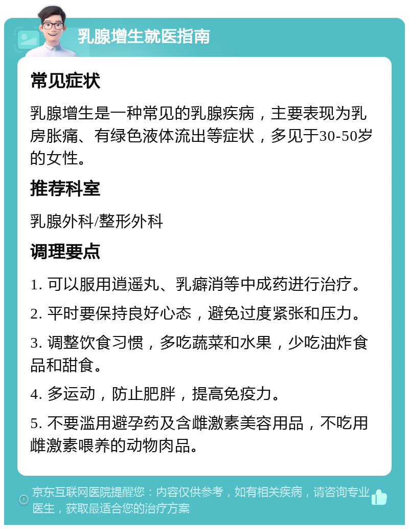 乳腺增生就医指南 常见症状 乳腺增生是一种常见的乳腺疾病，主要表现为乳房胀痛、有绿色液体流出等症状，多见于30-50岁的女性。 推荐科室 乳腺外科/整形外科 调理要点 1. 可以服用逍遥丸、乳癖消等中成药进行治疗。 2. 平时要保持良好心态，避免过度紧张和压力。 3. 调整饮食习惯，多吃蔬菜和水果，少吃油炸食品和甜食。 4. 多运动，防止肥胖，提高免疫力。 5. 不要滥用避孕药及含雌激素美容用品，不吃用雌激素喂养的动物肉品。