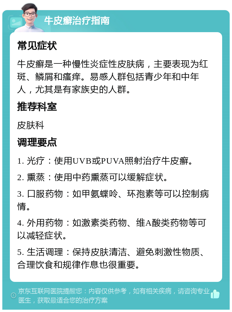 牛皮癣治疗指南 常见症状 牛皮癣是一种慢性炎症性皮肤病，主要表现为红斑、鳞屑和瘙痒。易感人群包括青少年和中年人，尤其是有家族史的人群。 推荐科室 皮肤科 调理要点 1. 光疗：使用UVB或PUVA照射治疗牛皮癣。 2. 熏蒸：使用中药熏蒸可以缓解症状。 3. 口服药物：如甲氨蝶呤、环孢素等可以控制病情。 4. 外用药物：如激素类药物、维A酸类药物等可以减轻症状。 5. 生活调理：保持皮肤清洁、避免刺激性物质、合理饮食和规律作息也很重要。