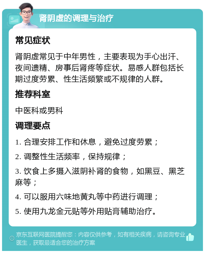 肾阴虚的调理与治疗 常见症状 肾阴虚常见于中年男性，主要表现为手心出汗、夜间遗精、房事后肾疼等症状。易感人群包括长期过度劳累、性生活频繁或不规律的人群。 推荐科室 中医科或男科 调理要点 1. 合理安排工作和休息，避免过度劳累； 2. 调整性生活频率，保持规律； 3. 饮食上多摄入滋阴补肾的食物，如黑豆、黑芝麻等； 4. 可以服用六味地黄丸等中药进行调理； 5. 使用九龙金元贴等外用贴膏辅助治疗。