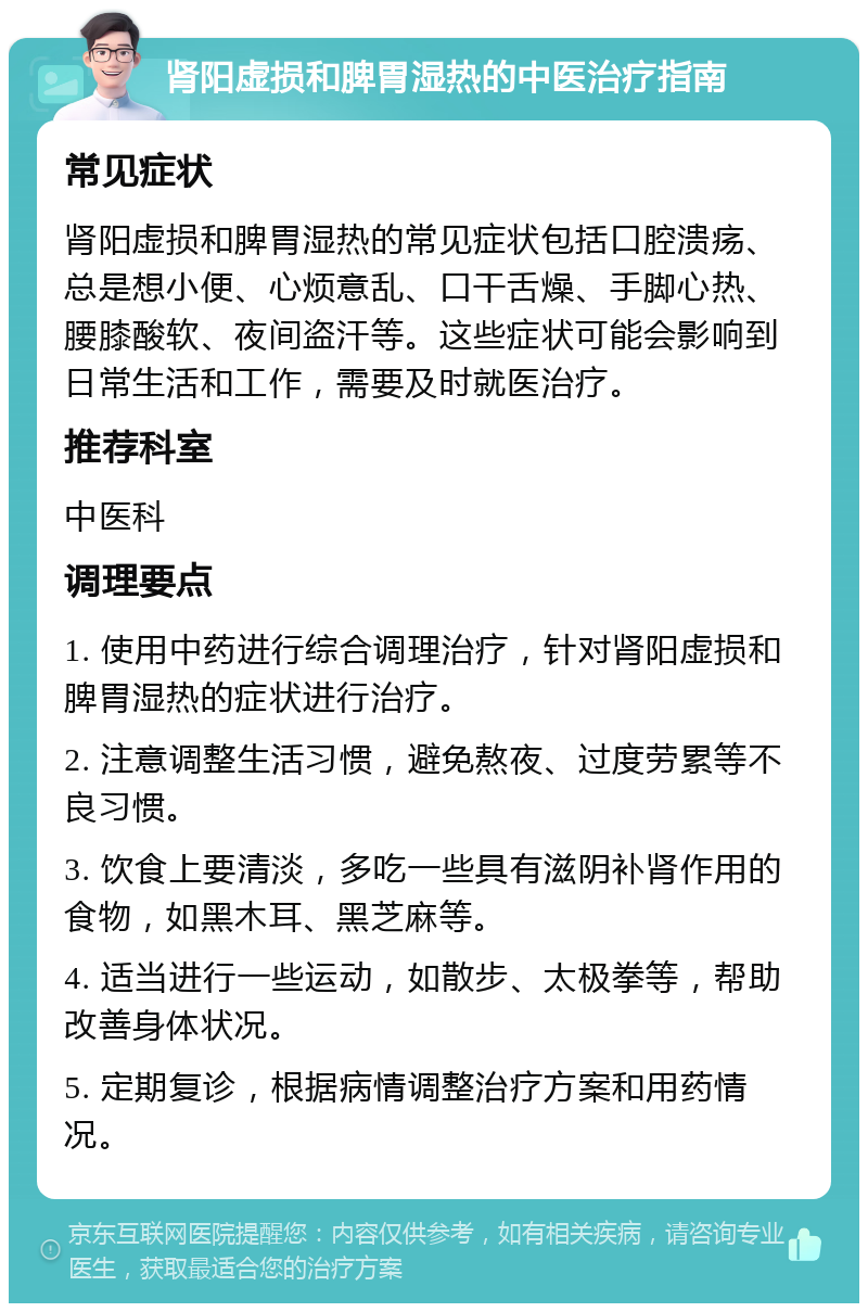 肾阳虚损和脾胃湿热的中医治疗指南 常见症状 肾阳虚损和脾胃湿热的常见症状包括口腔溃疡、总是想小便、心烦意乱、口干舌燥、手脚心热、腰膝酸软、夜间盗汗等。这些症状可能会影响到日常生活和工作，需要及时就医治疗。 推荐科室 中医科 调理要点 1. 使用中药进行综合调理治疗，针对肾阳虚损和脾胃湿热的症状进行治疗。 2. 注意调整生活习惯，避免熬夜、过度劳累等不良习惯。 3. 饮食上要清淡，多吃一些具有滋阴补肾作用的食物，如黑木耳、黑芝麻等。 4. 适当进行一些运动，如散步、太极拳等，帮助改善身体状况。 5. 定期复诊，根据病情调整治疗方案和用药情况。