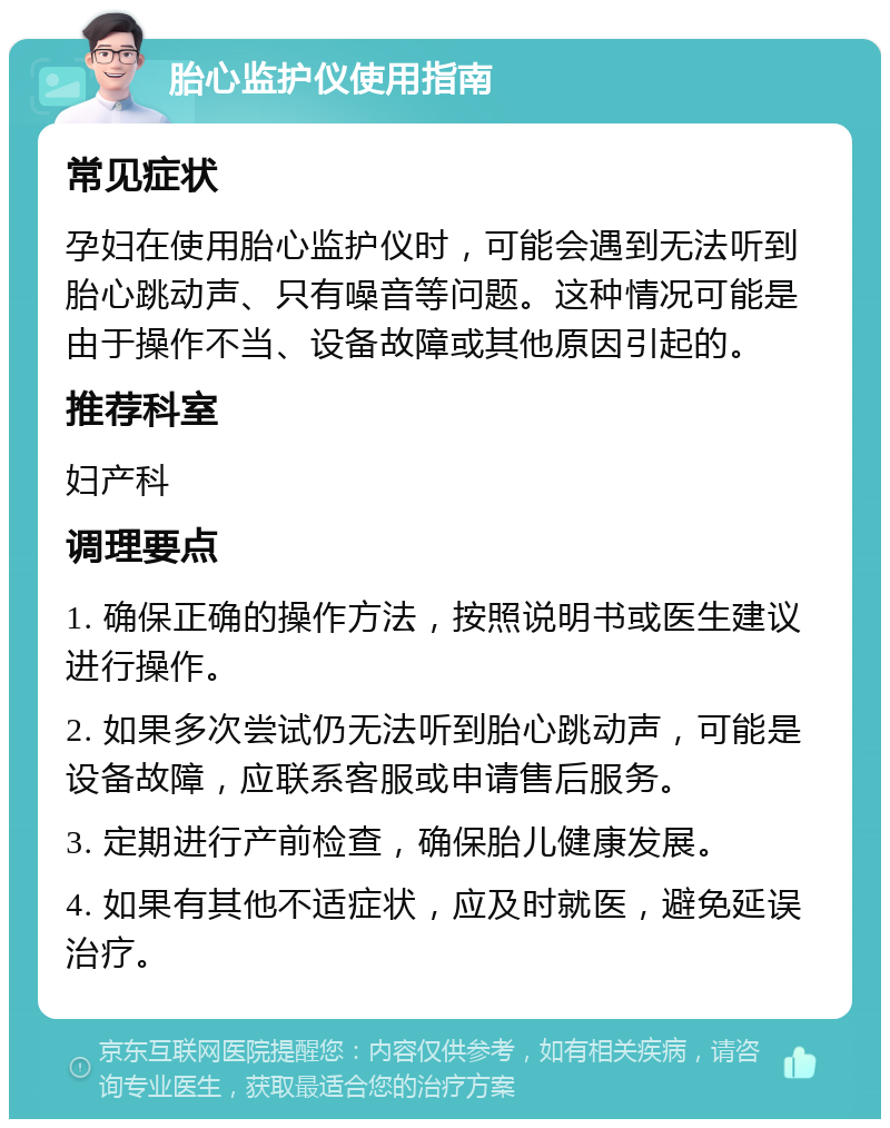 胎心监护仪使用指南 常见症状 孕妇在使用胎心监护仪时，可能会遇到无法听到胎心跳动声、只有噪音等问题。这种情况可能是由于操作不当、设备故障或其他原因引起的。 推荐科室 妇产科 调理要点 1. 确保正确的操作方法，按照说明书或医生建议进行操作。 2. 如果多次尝试仍无法听到胎心跳动声，可能是设备故障，应联系客服或申请售后服务。 3. 定期进行产前检查，确保胎儿健康发展。 4. 如果有其他不适症状，应及时就医，避免延误治疗。