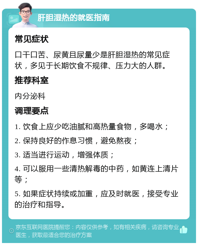 肝胆湿热的就医指南 常见症状 口干口苦、尿黄且尿量少是肝胆湿热的常见症状，多见于长期饮食不规律、压力大的人群。 推荐科室 内分泌科 调理要点 1. 饮食上应少吃油腻和高热量食物，多喝水； 2. 保持良好的作息习惯，避免熬夜； 3. 适当进行运动，增强体质； 4. 可以服用一些清热解毒的中药，如黄连上清片等； 5. 如果症状持续或加重，应及时就医，接受专业的治疗和指导。