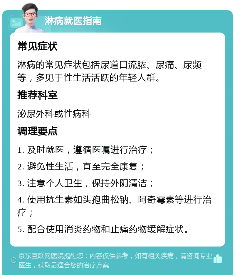 淋病就医指南 常见症状 淋病的常见症状包括尿道口流脓、尿痛、尿频等，多见于性生活活跃的年轻人群。 推荐科室 泌尿外科或性病科 调理要点 1. 及时就医，遵循医嘱进行治疗； 2. 避免性生活，直至完全康复； 3. 注意个人卫生，保持外阴清洁； 4. 使用抗生素如头孢曲松钠、阿奇霉素等进行治疗； 5. 配合使用消炎药物和止痛药物缓解症状。