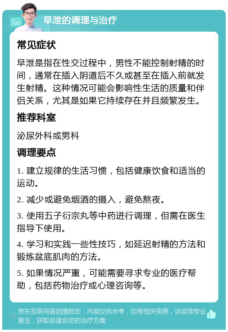 早泄的调理与治疗 常见症状 早泄是指在性交过程中，男性不能控制射精的时间，通常在插入阴道后不久或甚至在插入前就发生射精。这种情况可能会影响性生活的质量和伴侣关系，尤其是如果它持续存在并且频繁发生。 推荐科室 泌尿外科或男科 调理要点 1. 建立规律的生活习惯，包括健康饮食和适当的运动。 2. 减少或避免烟酒的摄入，避免熬夜。 3. 使用五子衍宗丸等中药进行调理，但需在医生指导下使用。 4. 学习和实践一些性技巧，如延迟射精的方法和锻炼盆底肌肉的方法。 5. 如果情况严重，可能需要寻求专业的医疗帮助，包括药物治疗或心理咨询等。