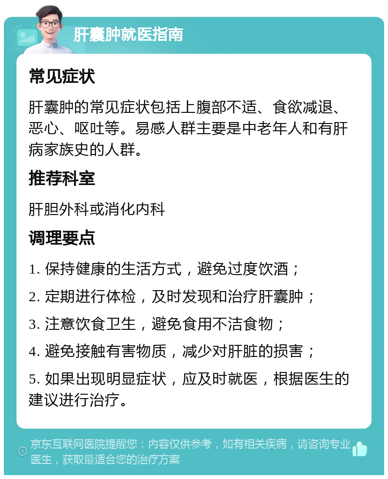 肝囊肿就医指南 常见症状 肝囊肿的常见症状包括上腹部不适、食欲减退、恶心、呕吐等。易感人群主要是中老年人和有肝病家族史的人群。 推荐科室 肝胆外科或消化内科 调理要点 1. 保持健康的生活方式，避免过度饮酒； 2. 定期进行体检，及时发现和治疗肝囊肿； 3. 注意饮食卫生，避免食用不洁食物； 4. 避免接触有害物质，减少对肝脏的损害； 5. 如果出现明显症状，应及时就医，根据医生的建议进行治疗。