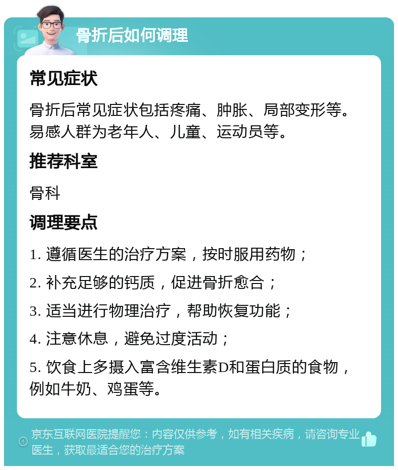 骨折后如何调理 常见症状 骨折后常见症状包括疼痛、肿胀、局部变形等。易感人群为老年人、儿童、运动员等。 推荐科室 骨科 调理要点 1. 遵循医生的治疗方案，按时服用药物； 2. 补充足够的钙质，促进骨折愈合； 3. 适当进行物理治疗，帮助恢复功能； 4. 注意休息，避免过度活动； 5. 饮食上多摄入富含维生素D和蛋白质的食物，例如牛奶、鸡蛋等。