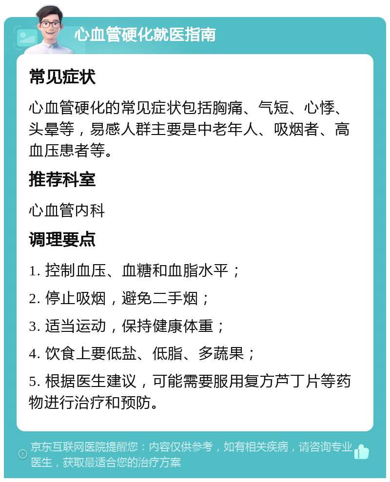 心血管硬化就医指南 常见症状 心血管硬化的常见症状包括胸痛、气短、心悸、头晕等，易感人群主要是中老年人、吸烟者、高血压患者等。 推荐科室 心血管内科 调理要点 1. 控制血压、血糖和血脂水平； 2. 停止吸烟，避免二手烟； 3. 适当运动，保持健康体重； 4. 饮食上要低盐、低脂、多蔬果； 5. 根据医生建议，可能需要服用复方芦丁片等药物进行治疗和预防。