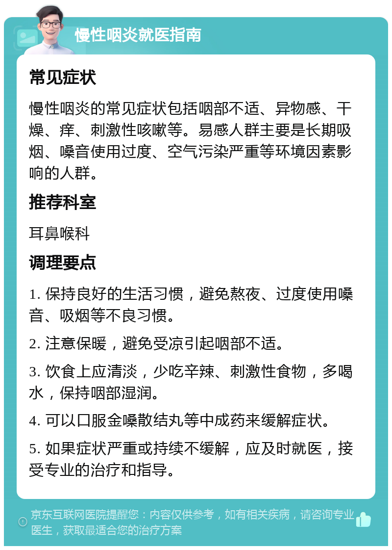 慢性咽炎就医指南 常见症状 慢性咽炎的常见症状包括咽部不适、异物感、干燥、痒、刺激性咳嗽等。易感人群主要是长期吸烟、嗓音使用过度、空气污染严重等环境因素影响的人群。 推荐科室 耳鼻喉科 调理要点 1. 保持良好的生活习惯，避免熬夜、过度使用嗓音、吸烟等不良习惯。 2. 注意保暖，避免受凉引起咽部不适。 3. 饮食上应清淡，少吃辛辣、刺激性食物，多喝水，保持咽部湿润。 4. 可以口服金嗓散结丸等中成药来缓解症状。 5. 如果症状严重或持续不缓解，应及时就医，接受专业的治疗和指导。