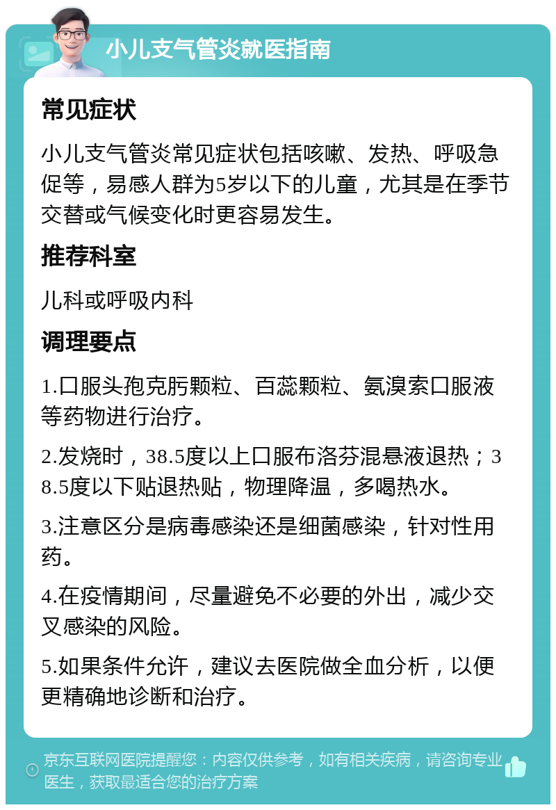 小儿支气管炎就医指南 常见症状 小儿支气管炎常见症状包括咳嗽、发热、呼吸急促等，易感人群为5岁以下的儿童，尤其是在季节交替或气候变化时更容易发生。 推荐科室 儿科或呼吸内科 调理要点 1.口服头孢克肟颗粒、百蕊颗粒、氨溴索口服液等药物进行治疗。 2.发烧时，38.5度以上口服布洛芬混悬液退热；38.5度以下贴退热贴，物理降温，多喝热水。 3.注意区分是病毒感染还是细菌感染，针对性用药。 4.在疫情期间，尽量避免不必要的外出，减少交叉感染的风险。 5.如果条件允许，建议去医院做全血分析，以便更精确地诊断和治疗。