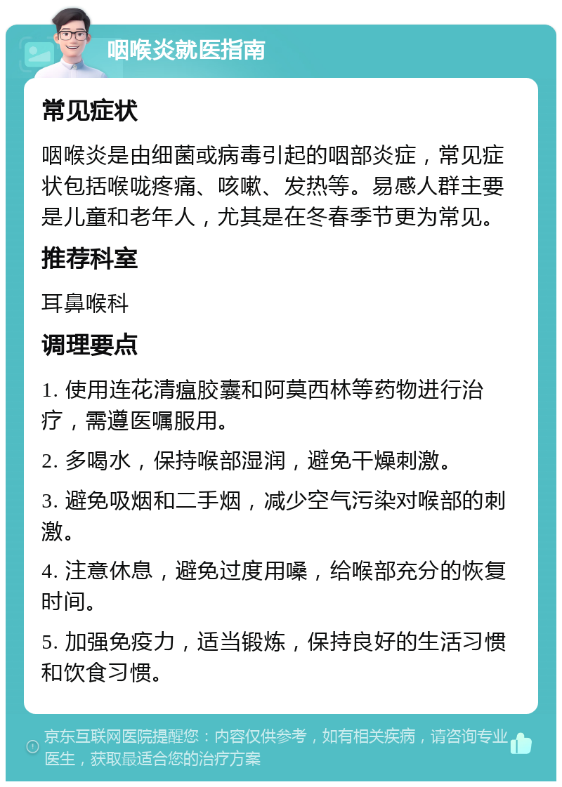 咽喉炎就医指南 常见症状 咽喉炎是由细菌或病毒引起的咽部炎症，常见症状包括喉咙疼痛、咳嗽、发热等。易感人群主要是儿童和老年人，尤其是在冬春季节更为常见。 推荐科室 耳鼻喉科 调理要点 1. 使用连花清瘟胶囊和阿莫西林等药物进行治疗，需遵医嘱服用。 2. 多喝水，保持喉部湿润，避免干燥刺激。 3. 避免吸烟和二手烟，减少空气污染对喉部的刺激。 4. 注意休息，避免过度用嗓，给喉部充分的恢复时间。 5. 加强免疫力，适当锻炼，保持良好的生活习惯和饮食习惯。