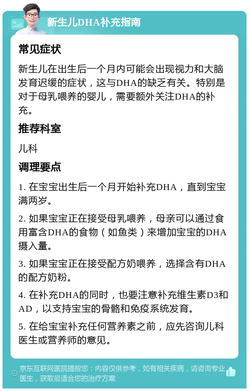 新生儿DHA补充指南 常见症状 新生儿在出生后一个月内可能会出现视力和大脑发育迟缓的症状，这与DHA的缺乏有关。特别是对于母乳喂养的婴儿，需要额外关注DHA的补充。 推荐科室 儿科 调理要点 1. 在宝宝出生后一个月开始补充DHA，直到宝宝满两岁。 2. 如果宝宝正在接受母乳喂养，母亲可以通过食用富含DHA的食物（如鱼类）来增加宝宝的DHA摄入量。 3. 如果宝宝正在接受配方奶喂养，选择含有DHA的配方奶粉。 4. 在补充DHA的同时，也要注意补充维生素D3和AD，以支持宝宝的骨骼和免疫系统发育。 5. 在给宝宝补充任何营养素之前，应先咨询儿科医生或营养师的意见。