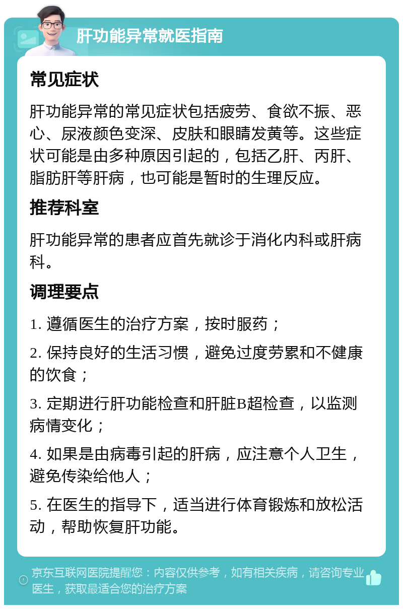 肝功能异常就医指南 常见症状 肝功能异常的常见症状包括疲劳、食欲不振、恶心、尿液颜色变深、皮肤和眼睛发黄等。这些症状可能是由多种原因引起的，包括乙肝、丙肝、脂肪肝等肝病，也可能是暂时的生理反应。 推荐科室 肝功能异常的患者应首先就诊于消化内科或肝病科。 调理要点 1. 遵循医生的治疗方案，按时服药； 2. 保持良好的生活习惯，避免过度劳累和不健康的饮食； 3. 定期进行肝功能检查和肝脏B超检查，以监测病情变化； 4. 如果是由病毒引起的肝病，应注意个人卫生，避免传染给他人； 5. 在医生的指导下，适当进行体育锻炼和放松活动，帮助恢复肝功能。