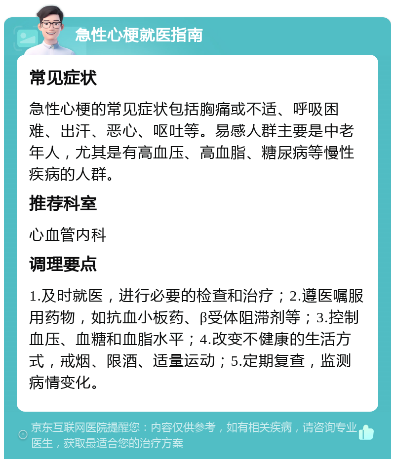 急性心梗就医指南 常见症状 急性心梗的常见症状包括胸痛或不适、呼吸困难、出汗、恶心、呕吐等。易感人群主要是中老年人，尤其是有高血压、高血脂、糖尿病等慢性疾病的人群。 推荐科室 心血管内科 调理要点 1.及时就医，进行必要的检查和治疗；2.遵医嘱服用药物，如抗血小板药、β受体阻滞剂等；3.控制血压、血糖和血脂水平；4.改变不健康的生活方式，戒烟、限酒、适量运动；5.定期复查，监测病情变化。