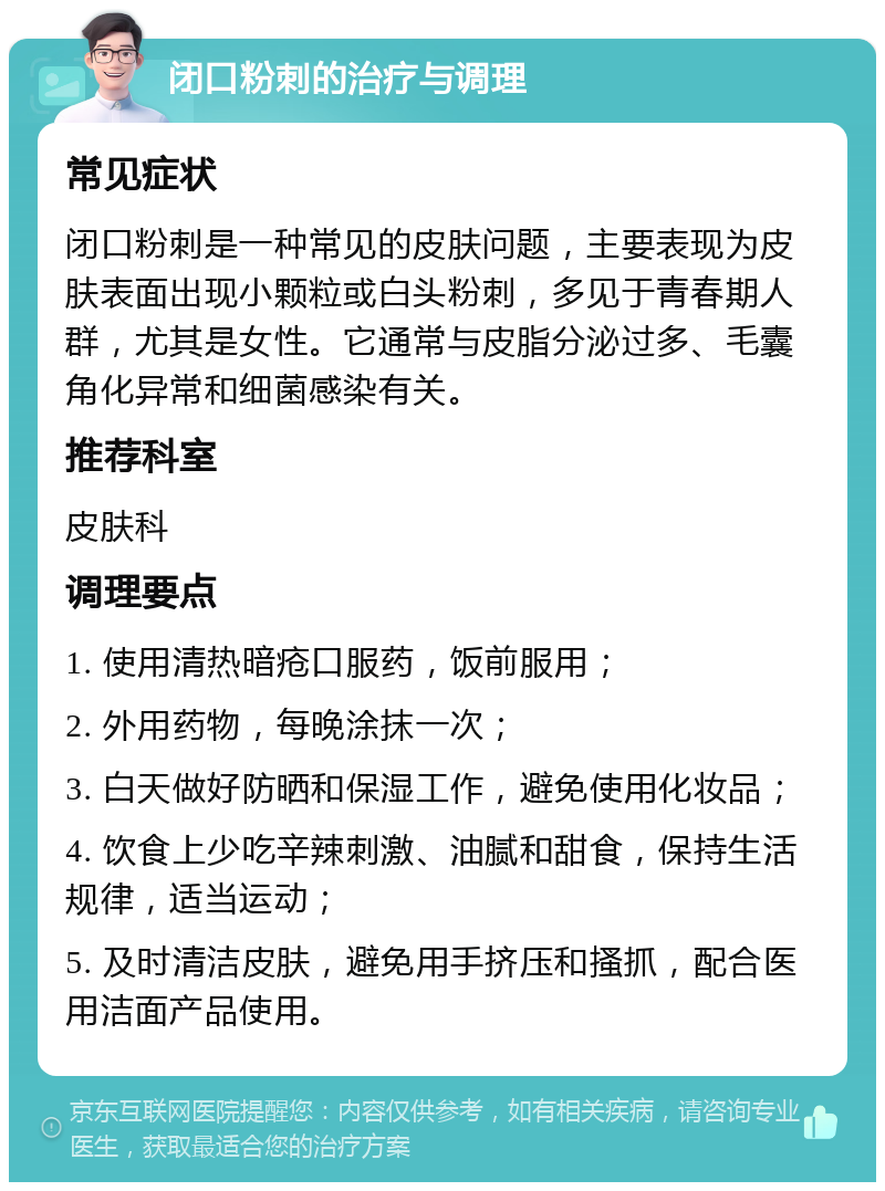 闭口粉刺的治疗与调理 常见症状 闭口粉刺是一种常见的皮肤问题，主要表现为皮肤表面出现小颗粒或白头粉刺，多见于青春期人群，尤其是女性。它通常与皮脂分泌过多、毛囊角化异常和细菌感染有关。 推荐科室 皮肤科 调理要点 1. 使用清热暗疮口服药，饭前服用； 2. 外用药物，每晚涂抹一次； 3. 白天做好防晒和保湿工作，避免使用化妆品； 4. 饮食上少吃辛辣刺激、油腻和甜食，保持生活规律，适当运动； 5. 及时清洁皮肤，避免用手挤压和搔抓，配合医用洁面产品使用。