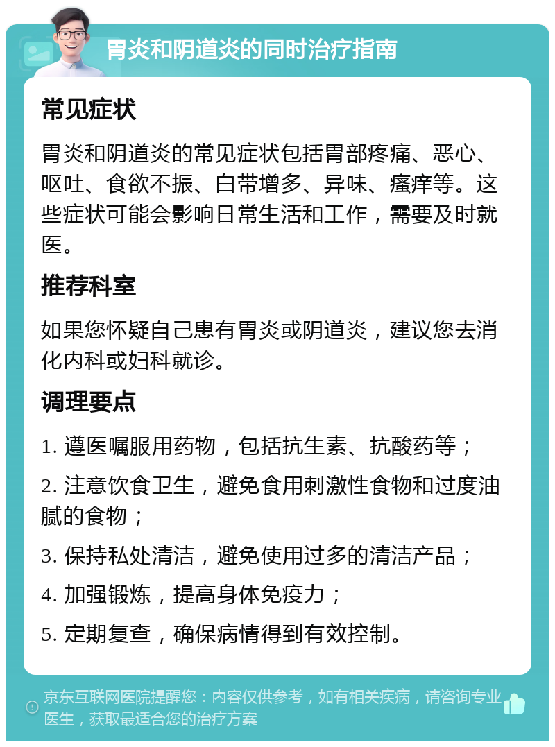 胃炎和阴道炎的同时治疗指南 常见症状 胃炎和阴道炎的常见症状包括胃部疼痛、恶心、呕吐、食欲不振、白带增多、异味、瘙痒等。这些症状可能会影响日常生活和工作，需要及时就医。 推荐科室 如果您怀疑自己患有胃炎或阴道炎，建议您去消化内科或妇科就诊。 调理要点 1. 遵医嘱服用药物，包括抗生素、抗酸药等； 2. 注意饮食卫生，避免食用刺激性食物和过度油腻的食物； 3. 保持私处清洁，避免使用过多的清洁产品； 4. 加强锻炼，提高身体免疫力； 5. 定期复查，确保病情得到有效控制。