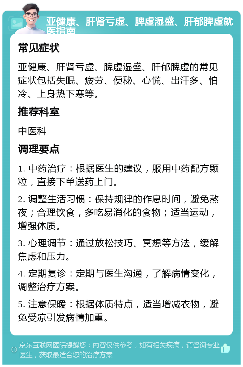 亚健康、肝肾亏虚、脾虚湿盛、肝郁脾虚就医指南 常见症状 亚健康、肝肾亏虚、脾虚湿盛、肝郁脾虚的常见症状包括失眠、疲劳、便秘、心慌、出汗多、怕冷、上身热下寒等。 推荐科室 中医科 调理要点 1. 中药治疗：根据医生的建议，服用中药配方颗粒，直接下单送药上门。 2. 调整生活习惯：保持规律的作息时间，避免熬夜；合理饮食，多吃易消化的食物；适当运动，增强体质。 3. 心理调节：通过放松技巧、冥想等方法，缓解焦虑和压力。 4. 定期复诊：定期与医生沟通，了解病情变化，调整治疗方案。 5. 注意保暖：根据体质特点，适当增减衣物，避免受凉引发病情加重。