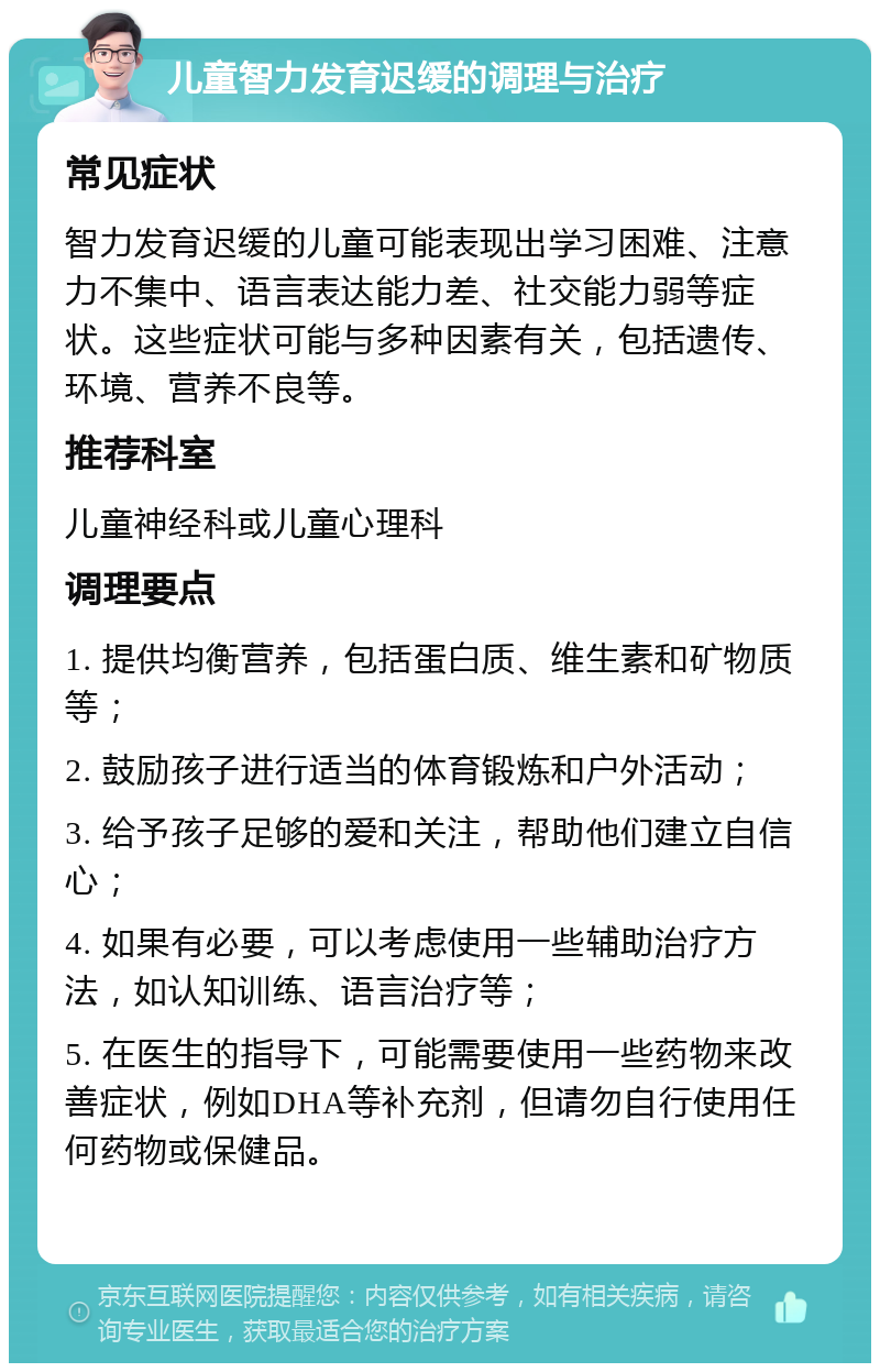 儿童智力发育迟缓的调理与治疗 常见症状 智力发育迟缓的儿童可能表现出学习困难、注意力不集中、语言表达能力差、社交能力弱等症状。这些症状可能与多种因素有关，包括遗传、环境、营养不良等。 推荐科室 儿童神经科或儿童心理科 调理要点 1. 提供均衡营养，包括蛋白质、维生素和矿物质等； 2. 鼓励孩子进行适当的体育锻炼和户外活动； 3. 给予孩子足够的爱和关注，帮助他们建立自信心； 4. 如果有必要，可以考虑使用一些辅助治疗方法，如认知训练、语言治疗等； 5. 在医生的指导下，可能需要使用一些药物来改善症状，例如DHA等补充剂，但请勿自行使用任何药物或保健品。