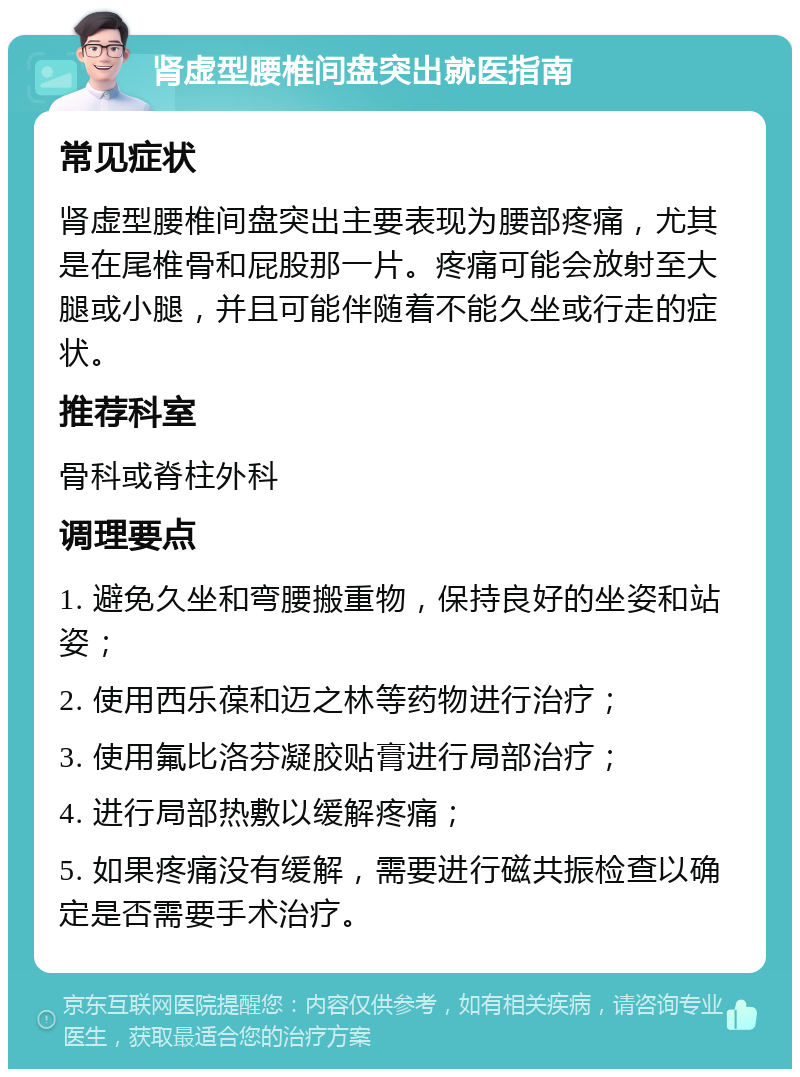 肾虚型腰椎间盘突出就医指南 常见症状 肾虚型腰椎间盘突出主要表现为腰部疼痛，尤其是在尾椎骨和屁股那一片。疼痛可能会放射至大腿或小腿，并且可能伴随着不能久坐或行走的症状。 推荐科室 骨科或脊柱外科 调理要点 1. 避免久坐和弯腰搬重物，保持良好的坐姿和站姿； 2. 使用西乐葆和迈之林等药物进行治疗； 3. 使用氟比洛芬凝胶贴膏进行局部治疗； 4. 进行局部热敷以缓解疼痛； 5. 如果疼痛没有缓解，需要进行磁共振检查以确定是否需要手术治疗。