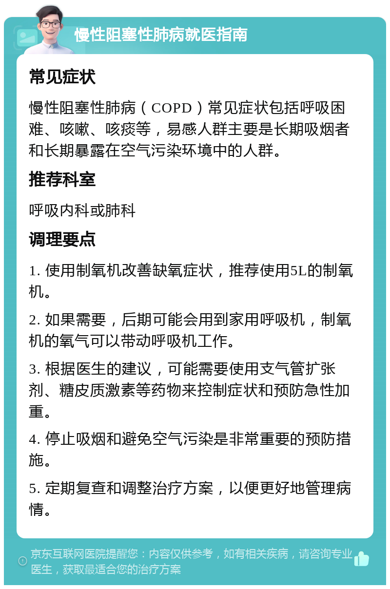 慢性阻塞性肺病就医指南 常见症状 慢性阻塞性肺病（COPD）常见症状包括呼吸困难、咳嗽、咳痰等，易感人群主要是长期吸烟者和长期暴露在空气污染环境中的人群。 推荐科室 呼吸内科或肺科 调理要点 1. 使用制氧机改善缺氧症状，推荐使用5L的制氧机。 2. 如果需要，后期可能会用到家用呼吸机，制氧机的氧气可以带动呼吸机工作。 3. 根据医生的建议，可能需要使用支气管扩张剂、糖皮质激素等药物来控制症状和预防急性加重。 4. 停止吸烟和避免空气污染是非常重要的预防措施。 5. 定期复查和调整治疗方案，以便更好地管理病情。