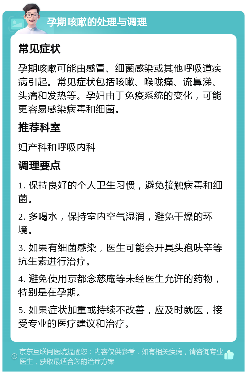 孕期咳嗽的处理与调理 常见症状 孕期咳嗽可能由感冒、细菌感染或其他呼吸道疾病引起。常见症状包括咳嗽、喉咙痛、流鼻涕、头痛和发热等。孕妇由于免疫系统的变化，可能更容易感染病毒和细菌。 推荐科室 妇产科和呼吸内科 调理要点 1. 保持良好的个人卫生习惯，避免接触病毒和细菌。 2. 多喝水，保持室内空气湿润，避免干燥的环境。 3. 如果有细菌感染，医生可能会开具头孢呋辛等抗生素进行治疗。 4. 避免使用京都念慈庵等未经医生允许的药物，特别是在孕期。 5. 如果症状加重或持续不改善，应及时就医，接受专业的医疗建议和治疗。