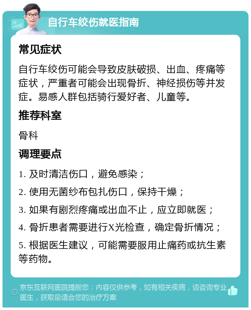 自行车绞伤就医指南 常见症状 自行车绞伤可能会导致皮肤破损、出血、疼痛等症状，严重者可能会出现骨折、神经损伤等并发症。易感人群包括骑行爱好者、儿童等。 推荐科室 骨科 调理要点 1. 及时清洁伤口，避免感染； 2. 使用无菌纱布包扎伤口，保持干燥； 3. 如果有剧烈疼痛或出血不止，应立即就医； 4. 骨折患者需要进行X光检查，确定骨折情况； 5. 根据医生建议，可能需要服用止痛药或抗生素等药物。