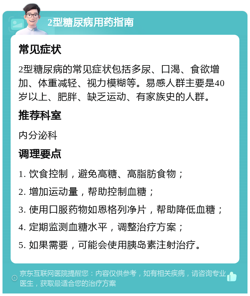 2型糖尿病用药指南 常见症状 2型糖尿病的常见症状包括多尿、口渴、食欲增加、体重减轻、视力模糊等。易感人群主要是40岁以上、肥胖、缺乏运动、有家族史的人群。 推荐科室 内分泌科 调理要点 1. 饮食控制，避免高糖、高脂肪食物； 2. 增加运动量，帮助控制血糖； 3. 使用口服药物如恩格列净片，帮助降低血糖； 4. 定期监测血糖水平，调整治疗方案； 5. 如果需要，可能会使用胰岛素注射治疗。