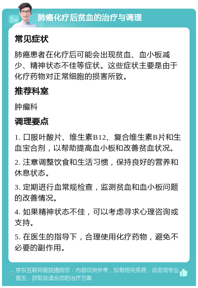 肺癌化疗后贫血的治疗与调理 常见症状 肺癌患者在化疗后可能会出现贫血、血小板减少、精神状态不佳等症状。这些症状主要是由于化疗药物对正常细胞的损害所致。 推荐科室 肿瘤科 调理要点 1. 口服叶酸片、维生素B12、复合维生素B片和生血宝合剂，以帮助提高血小板和改善贫血状况。 2. 注意调整饮食和生活习惯，保持良好的营养和休息状态。 3. 定期进行血常规检查，监测贫血和血小板问题的改善情况。 4. 如果精神状态不佳，可以考虑寻求心理咨询或支持。 5. 在医生的指导下，合理使用化疗药物，避免不必要的副作用。