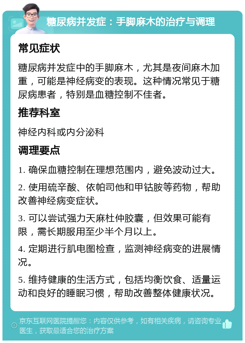 糖尿病并发症：手脚麻木的治疗与调理 常见症状 糖尿病并发症中的手脚麻木，尤其是夜间麻木加重，可能是神经病变的表现。这种情况常见于糖尿病患者，特别是血糖控制不佳者。 推荐科室 神经内科或内分泌科 调理要点 1. 确保血糖控制在理想范围内，避免波动过大。 2. 使用硫辛酸、依帕司他和甲钴胺等药物，帮助改善神经病变症状。 3. 可以尝试强力天麻杜仲胶囊，但效果可能有限，需长期服用至少半个月以上。 4. 定期进行肌电图检查，监测神经病变的进展情况。 5. 维持健康的生活方式，包括均衡饮食、适量运动和良好的睡眠习惯，帮助改善整体健康状况。