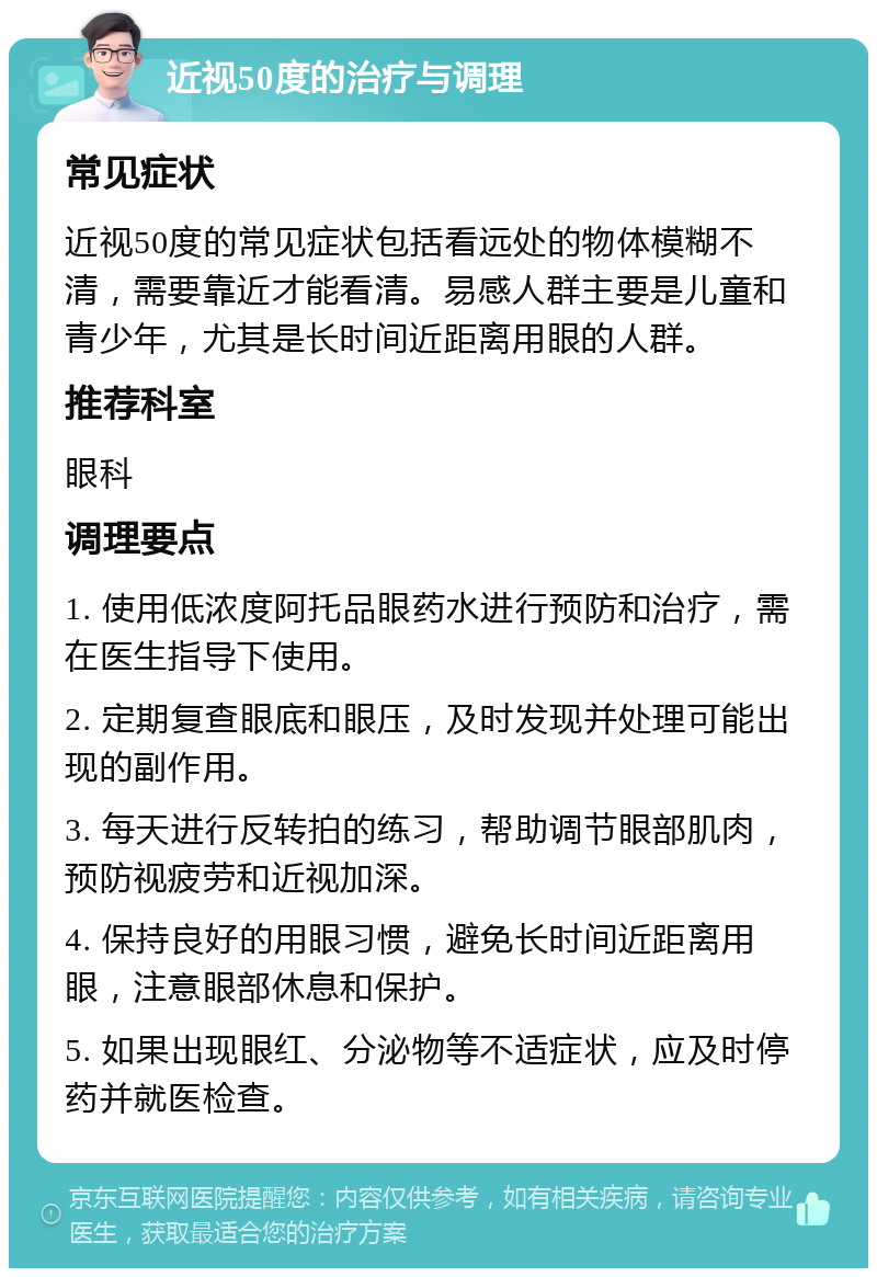 近视50度的治疗与调理 常见症状 近视50度的常见症状包括看远处的物体模糊不清，需要靠近才能看清。易感人群主要是儿童和青少年，尤其是长时间近距离用眼的人群。 推荐科室 眼科 调理要点 1. 使用低浓度阿托品眼药水进行预防和治疗，需在医生指导下使用。 2. 定期复查眼底和眼压，及时发现并处理可能出现的副作用。 3. 每天进行反转拍的练习，帮助调节眼部肌肉，预防视疲劳和近视加深。 4. 保持良好的用眼习惯，避免长时间近距离用眼，注意眼部休息和保护。 5. 如果出现眼红、分泌物等不适症状，应及时停药并就医检查。