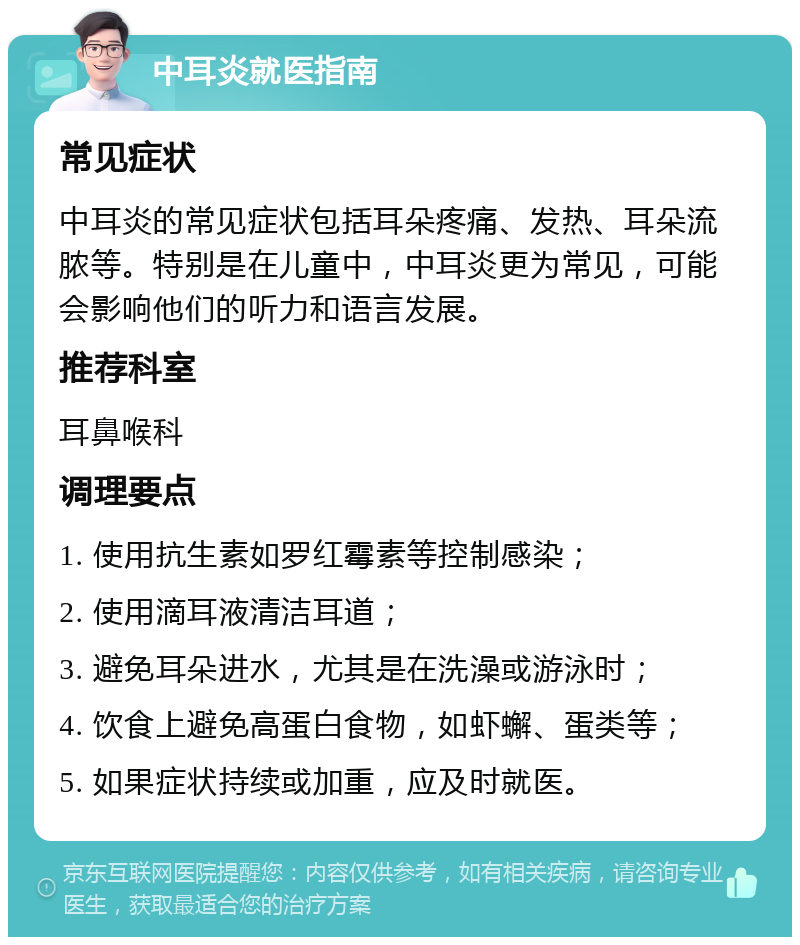 中耳炎就医指南 常见症状 中耳炎的常见症状包括耳朵疼痛、发热、耳朵流脓等。特别是在儿童中，中耳炎更为常见，可能会影响他们的听力和语言发展。 推荐科室 耳鼻喉科 调理要点 1. 使用抗生素如罗红霉素等控制感染； 2. 使用滴耳液清洁耳道； 3. 避免耳朵进水，尤其是在洗澡或游泳时； 4. 饮食上避免高蛋白食物，如虾蠏、蛋类等； 5. 如果症状持续或加重，应及时就医。