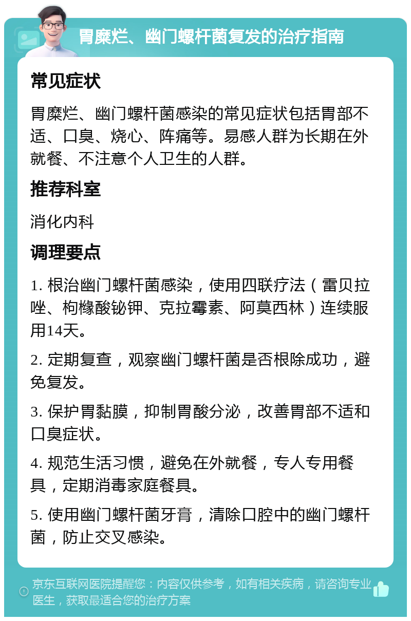 胃糜烂、幽门螺杆菌复发的治疗指南 常见症状 胃糜烂、幽门螺杆菌感染的常见症状包括胃部不适、口臭、烧心、阵痛等。易感人群为长期在外就餐、不注意个人卫生的人群。 推荐科室 消化内科 调理要点 1. 根治幽门螺杆菌感染，使用四联疗法（雷贝拉唑、枸橼酸铋钾、克拉霉素、阿莫西林）连续服用14天。 2. 定期复查，观察幽门螺杆菌是否根除成功，避免复发。 3. 保护胃黏膜，抑制胃酸分泌，改善胃部不适和口臭症状。 4. 规范生活习惯，避免在外就餐，专人专用餐具，定期消毒家庭餐具。 5. 使用幽门螺杆菌牙膏，清除口腔中的幽门螺杆菌，防止交叉感染。