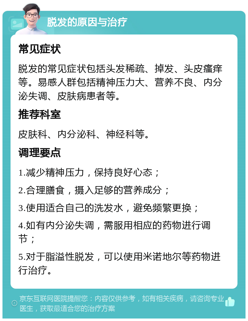 脱发的原因与治疗 常见症状 脱发的常见症状包括头发稀疏、掉发、头皮瘙痒等。易感人群包括精神压力大、营养不良、内分泌失调、皮肤病患者等。 推荐科室 皮肤科、内分泌科、神经科等。 调理要点 1.减少精神压力，保持良好心态； 2.合理膳食，摄入足够的营养成分； 3.使用适合自己的洗发水，避免频繁更换； 4.如有内分泌失调，需服用相应的药物进行调节； 5.对于脂溢性脱发，可以使用米诺地尔等药物进行治疗。