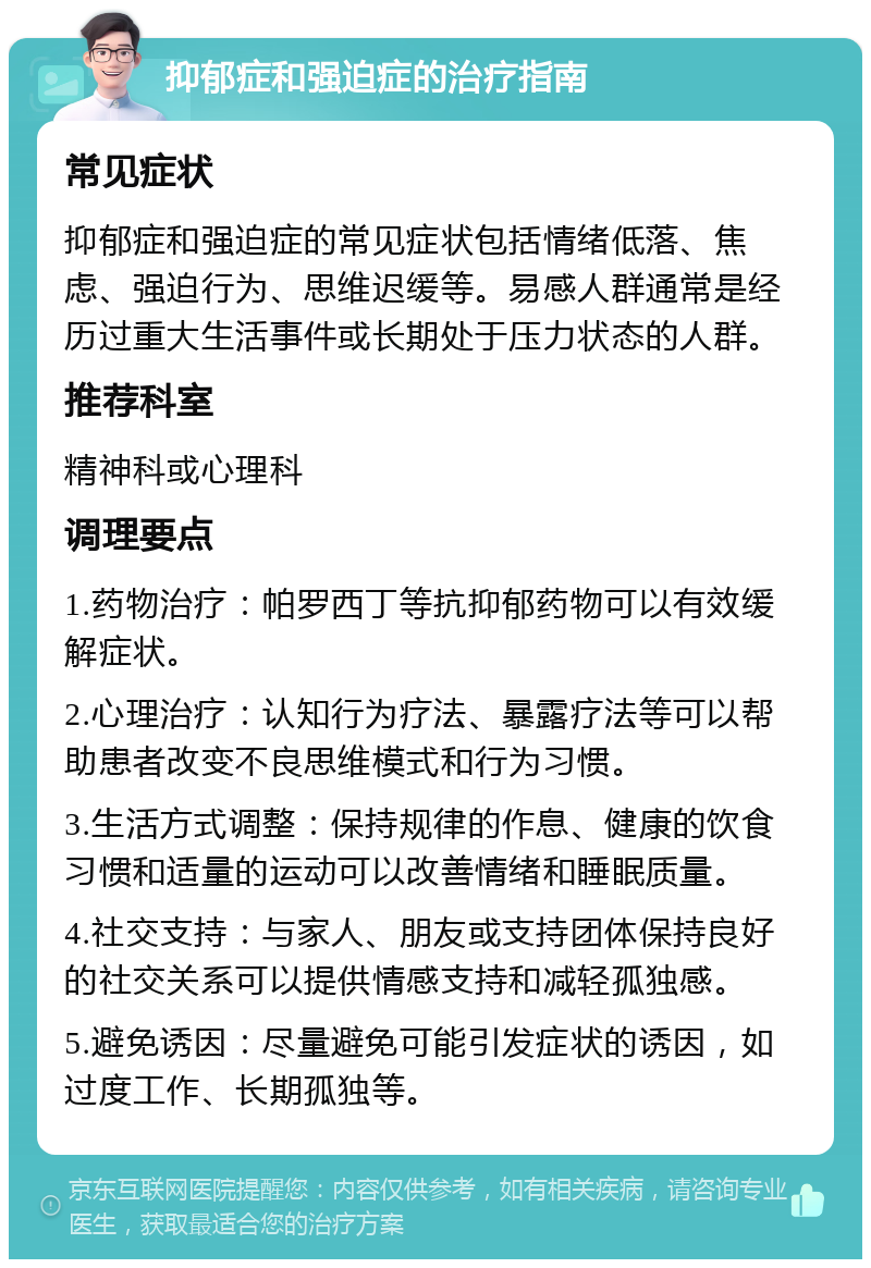 抑郁症和强迫症的治疗指南 常见症状 抑郁症和强迫症的常见症状包括情绪低落、焦虑、强迫行为、思维迟缓等。易感人群通常是经历过重大生活事件或长期处于压力状态的人群。 推荐科室 精神科或心理科 调理要点 1.药物治疗：帕罗西丁等抗抑郁药物可以有效缓解症状。 2.心理治疗：认知行为疗法、暴露疗法等可以帮助患者改变不良思维模式和行为习惯。 3.生活方式调整：保持规律的作息、健康的饮食习惯和适量的运动可以改善情绪和睡眠质量。 4.社交支持：与家人、朋友或支持团体保持良好的社交关系可以提供情感支持和减轻孤独感。 5.避免诱因：尽量避免可能引发症状的诱因，如过度工作、长期孤独等。