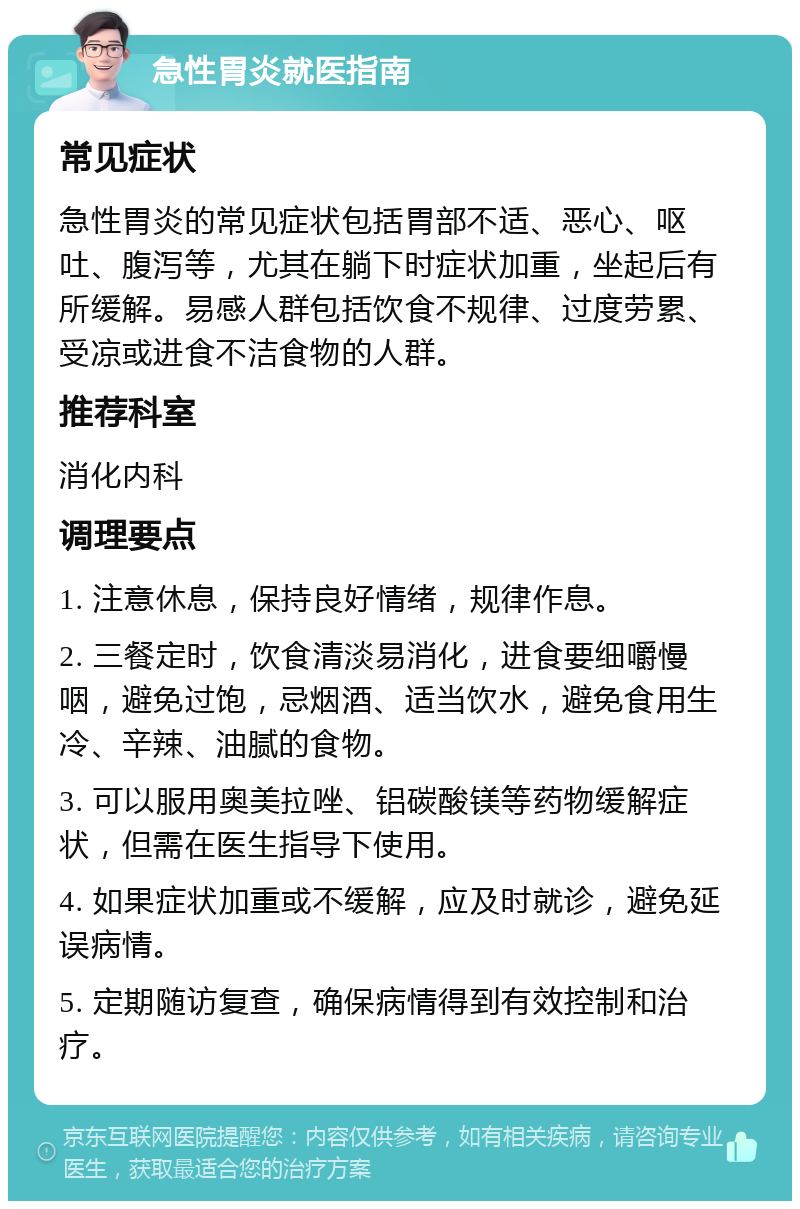 急性胃炎就医指南 常见症状 急性胃炎的常见症状包括胃部不适、恶心、呕吐、腹泻等，尤其在躺下时症状加重，坐起后有所缓解。易感人群包括饮食不规律、过度劳累、受凉或进食不洁食物的人群。 推荐科室 消化内科 调理要点 1. 注意休息，保持良好情绪，规律作息。 2. 三餐定时，饮食清淡易消化，进食要细嚼慢咽，避免过饱，忌烟酒、适当饮水，避免食用生冷、辛辣、油腻的食物。 3. 可以服用奥美拉唑、铝碳酸镁等药物缓解症状，但需在医生指导下使用。 4. 如果症状加重或不缓解，应及时就诊，避免延误病情。 5. 定期随访复查，确保病情得到有效控制和治疗。