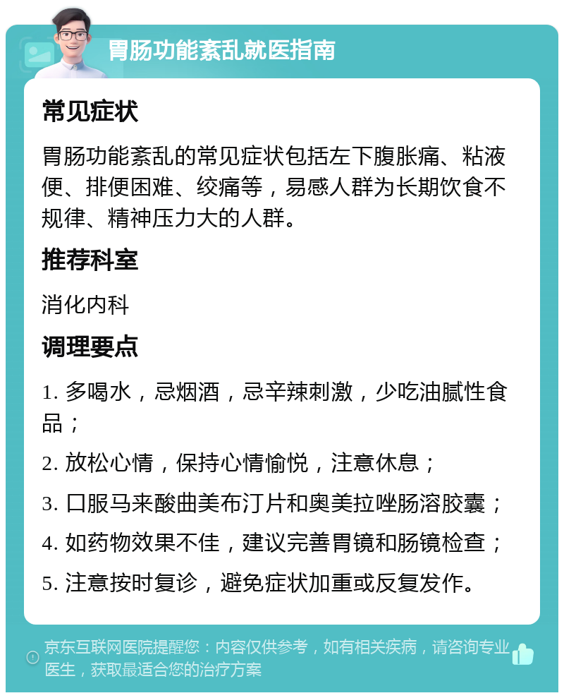 胃肠功能紊乱就医指南 常见症状 胃肠功能紊乱的常见症状包括左下腹胀痛、粘液便、排便困难、绞痛等，易感人群为长期饮食不规律、精神压力大的人群。 推荐科室 消化内科 调理要点 1. 多喝水，忌烟酒，忌辛辣刺激，少吃油腻性食品； 2. 放松心情，保持心情愉悦，注意休息； 3. 口服马来酸曲美布汀片和奥美拉唑肠溶胶囊； 4. 如药物效果不佳，建议完善胃镜和肠镜检查； 5. 注意按时复诊，避免症状加重或反复发作。