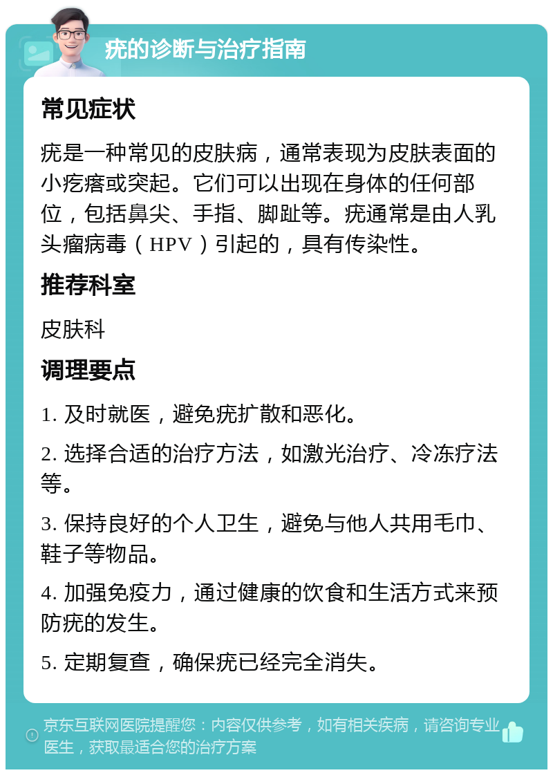 疣的诊断与治疗指南 常见症状 疣是一种常见的皮肤病，通常表现为皮肤表面的小疙瘩或突起。它们可以出现在身体的任何部位，包括鼻尖、手指、脚趾等。疣通常是由人乳头瘤病毒（HPV）引起的，具有传染性。 推荐科室 皮肤科 调理要点 1. 及时就医，避免疣扩散和恶化。 2. 选择合适的治疗方法，如激光治疗、冷冻疗法等。 3. 保持良好的个人卫生，避免与他人共用毛巾、鞋子等物品。 4. 加强免疫力，通过健康的饮食和生活方式来预防疣的发生。 5. 定期复查，确保疣已经完全消失。